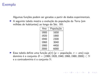 Exemplo
Algumas funções podem ser geradas a partir de dados experimentais.
I A seguinte tabela mostra a evolução da população da Terra (em
milhões de habitantes) ao longo do Séc. XX:
Ano População
1900 1650
1920 1860
1940 2300
1960 3040
1980 4450
2000 6080
I Essa tabela define uma função p(t) (p = população, t = ano) cujo
domı́nio é o conjunto D = {1900, 1920, 1940, 1960, 1980, 2000} ⊂ N
e o contradomı́nio é o conjunto N.
 