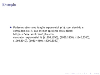 Exemplo
I Podemos obter uma função exponencial p(t), com domı́nio e
contradomı́nio R, que melhor aproxima esses dados:
https://www.wolframalpha.com
comando: exponential fit {(1900,1650), (1920,1860), (1940,2300),
(1960,3040), (1980,4450), (2000,6080)}
 