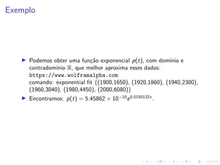 Exemplo
I Podemos obter uma função exponencial p(t), com domı́nio e
contradomı́nio R, que melhor aproxima esses dados:
https://www.wolframalpha.com
comando: exponential fit {(1900,1650), (1920,1860), (1940,2300),
(1960,3040), (1980,4450), (2000,6080)}
I Encontramos: p(t) = 5.45862 × 10−10
e0.0150132x
.
 