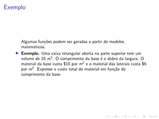 Exemplo
Algumas funções podem ser geradas a partir de modelos
matemáticos.
I Exemplo. Uma caixa retangular aberta na parte superior tem um
volume de 10 m3
. O comprimento da base é o dobro da largura. O
material da base custa $10 por m2
e o material das laterais custa $6
por m2
. Expresse o custo total do material em função do
comprimento da base.
 