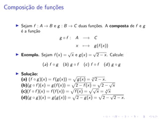 Composição de funções
I Sejam f : A → B e g : B → C duas funções. A composta de f e g
é a função
g ◦ f : A −→ C
x 7−→ g(f (x))
I Exemplo. Sejam f (x) =
√
x e g(x) =
√
2 − x. Calcule:
(a) f ◦ g (b) g ◦ f (c) f ◦ f (d) g ◦ g
I Solução:
(a) (f ◦ g)(x) = f (g(x)) =
p
g(x) = 4
√
2 − x.
(b)(g ◦ f )(x) = g(f (x)) =
p
2 − f (x) =
p
2 −
√
x
(c)(f ◦ f )(x) = f (f (x)) =
p
f (x) =
p√
x = 4
√
x
(d)(g ◦ g)(x) = g(g(x)) =
p
2 − g(x) =
p
2 −
√
2 − x.
 