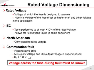 Rated Voltage Dimensioning
13
Rated Voltage
- Voltage at which the fuse is designed to operate
- Nominal voltage of the fuse must be higher than any other voltage
in the application
IEC
- Tests performed to at least +10% of the rated voltage
- Allows for fluctuations found in some converters
 North American
- Only tested to rated voltage
 Commutation fault
- Regenerative drive
- AC supply voltage and DC output voltage is superimposed
- UN ≥ 1.8 x UAC
Voltage across the fuse during fault must be known
 