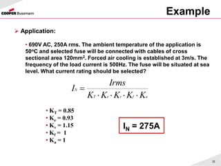 Example
22
 Application:
• 690V AC, 250A rms. The ambient temperature of the application is
50oC and selected fuse will be connected with cables of cross
sectional area 120mm2. Forced air cooling is established at 3m/s. The
frequency of the load current is 500Hz. The fuse will be situated at sea
level. What current rating should be selected?
a
f
v
e
T
N
K
K
K
K
K
Irms
I





IN = 275A
• KT = 0.85
• Ke = 0.93
• Kv = 1.15
• Kf = 1
• Ka = 1
 