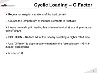 Cyclic Loading – G Factor
24
 Regular or irregular variations of the load current
 Causes the temperature of the fuse elements to fluctuate
 Heavy thermal cyclic loading leads to mechanical stress  premature
aging/fatigue
 SOLUTION – Reduce ΔT of the fuse by selecting a higher rated fuse
 Use “G-factor” to apply a safety margin in the fuse selection – G=1.6
in most applications
IN > Irms * G
 