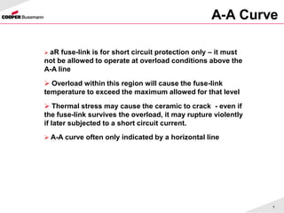 7
A-A Curve
 aR fuse-link is for short circuit protection only – it must
not be allowed to operate at overload conditions above the
A-A line
 Overload within this region will cause the fuse-link
temperature to exceed the maximum allowed for that level
 Thermal stress may cause the ceramic to crack - even if
the fuse-link survives the overload, it may rupture violently
if later subjected to a short circuit current.
 A-A curve often only indicated by a horizontal line
 