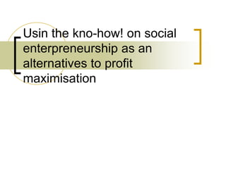 Usin the kno-how! on social
enterpreneurship as an
alternatives to profit
maximisation
 