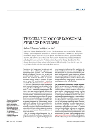 REVIEWS




                                THE CELL BIOLOGY OF LYSOSOMAL
                                STORAGE DISORDERS
                                Anthony H. Futerman* and Gerrit van Meer‡
                                Lysosomal storage disorders, of which more than 40 are known, are caused by the defective
                                activity of lysosomal proteins, which results in the intra-lysosomal accumulation of undegraded
                                metabolites. Despite years of study of the genetic and molecular bases of lysosomal storage
                                disorders, little is known about the events that lead from this intra-lysosomal accumulation to
                                pathology. Here, we summarize the biochemistry of lysosomal storage disorders. We then
                                discu