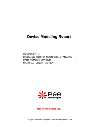 Device Modeling Report



COMPONENTS:
DIODE/ SCHOOTTKY RECTIFIER / STANDARD
PART NUMBER: 2FWJ42M
MANUFACTURER: TOSHIBA




                Bee Technologies Inc.



   All Rights Reserved Copyright (C) Bee Technologies Inc. 2004
 
