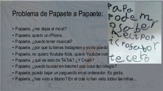 Problema de Papaete a Papaete:
• Papaete, ¿me dejas el móvil?
• Papaete, quiero un iPhone.
• Papaete, ¿puedo tener musical...