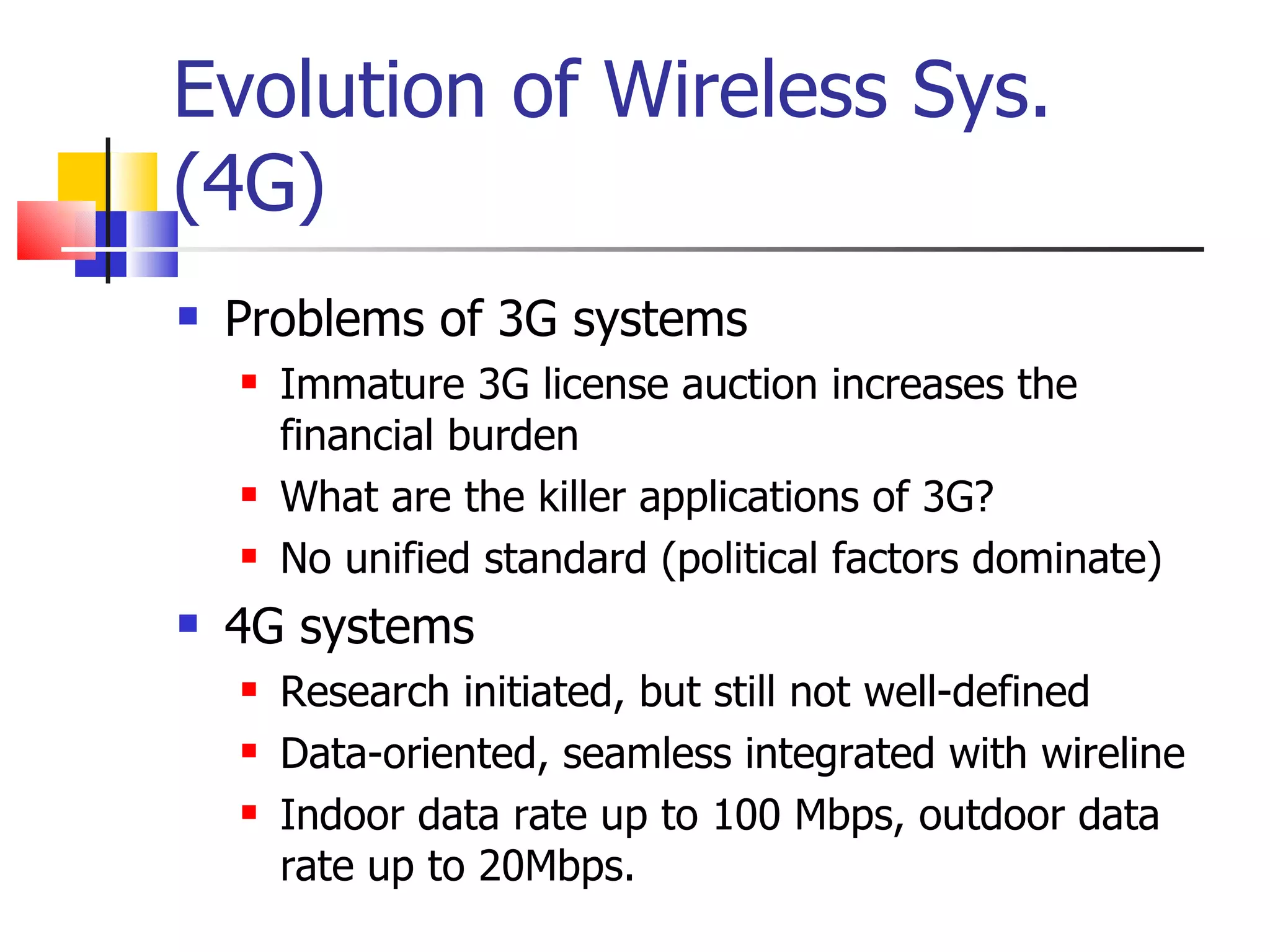 Evolution of Wireless Sys. (4G) Problems of 3G systems Immature 3G license auction increases the financial burden What are the killer applications of 3G? No unified standard (political factors dominate) 4G systems Research initiated, but still not well-defined Data-oriented, seamless integrated with wireline Indoor data rate up to 100 Mbps, outdoor data rate up to 20Mbps. 