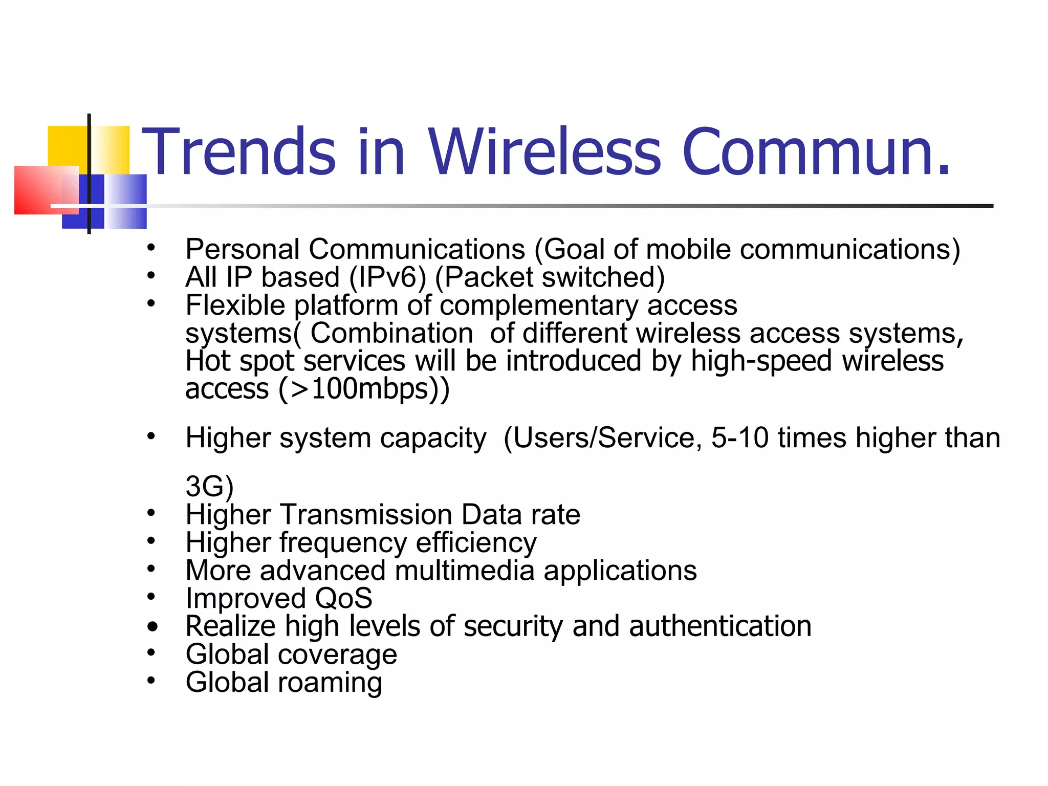 Trends in Wireless Commun. Personal Communications (Goal of mobile communications) All IP based (IPv6) (Packet switched) Flexible platform of complementary access systems(  Combination  of different wireless access systems , Hot spot services will be introduced by high-speed wireless access (>100mbps)) Higher system capacity  (Users/Service, 5-10 times higher than 3G) Higher Transmission Data rate Higher frequency efficiency  More advanced multimedia applications Improved QoS Realize high levels of security and authentication Global coverage Global roaming 