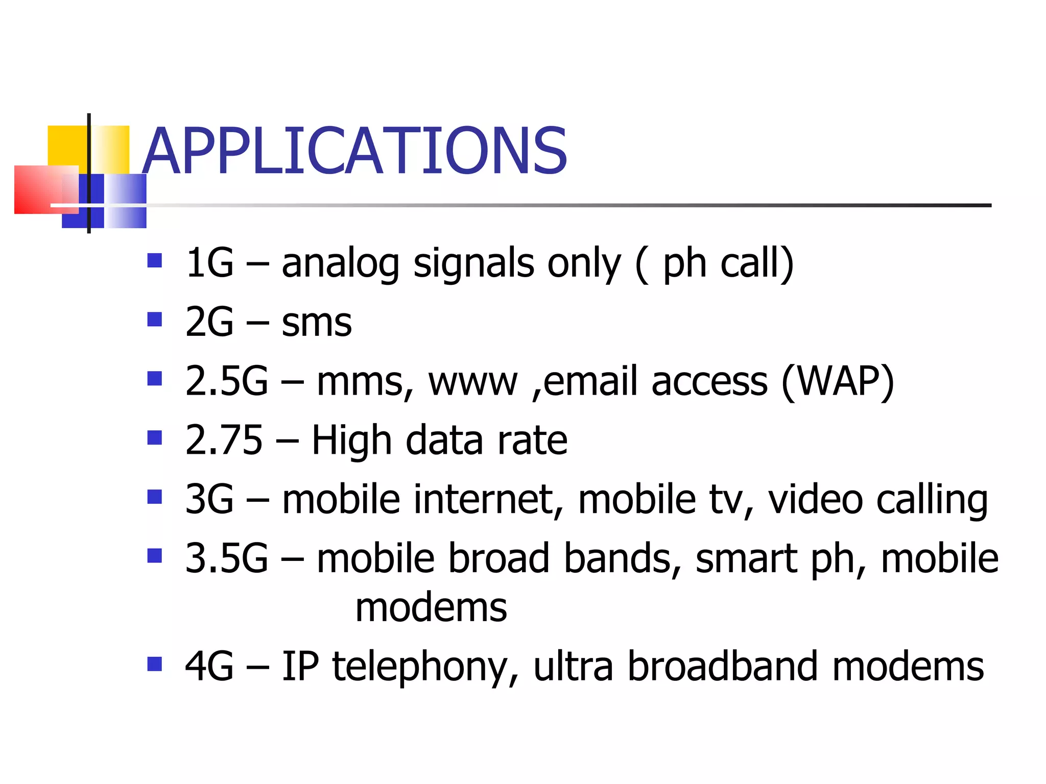APPLICATIONS 1G – analog signals only ( ph call) 2G – sms 2.5G – mms, www ,email access (WAP) 2.75 – High data rate  3G – mobile internet, mobile tv, video calling 3.5G – mobile broad bands, smart ph, mobile  modems 4G – IP telephony, ultra broadband modems 