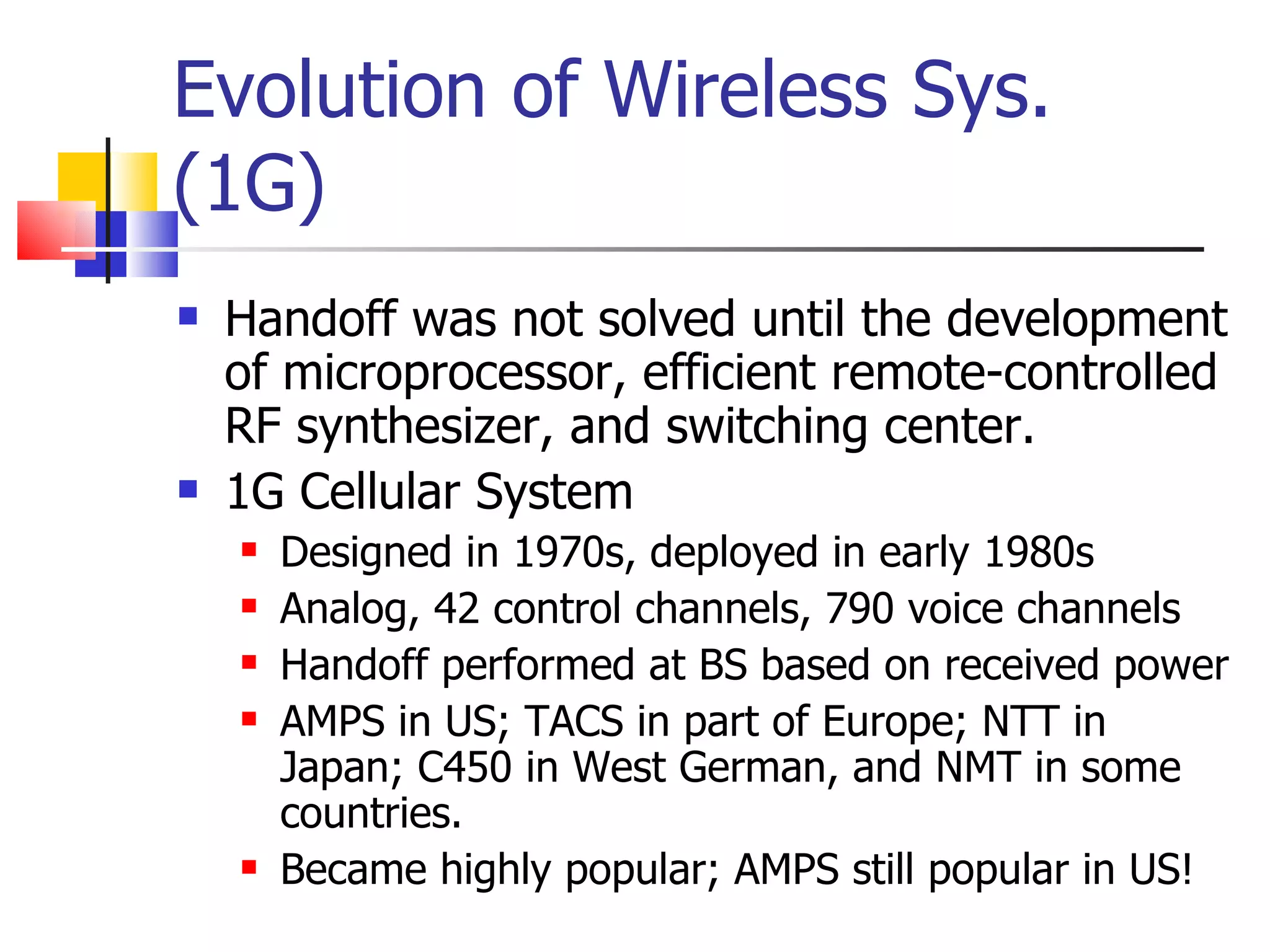 Evolution of Wireless Sys. (1G) Handoff was not solved until the development of microprocessor, efficient remote-controlled RF synthesizer, and switching center. 1G Cellular System Designed in 1970s, deployed in early 1980s Analog, 42 control channels, 790 voice channels Handoff performed at BS based on received power AMPS in US; TACS in part of Europe; NTT in Japan; C450 in West German, and NMT in some countries.  Became highly popular; AMPS still popular in US! 