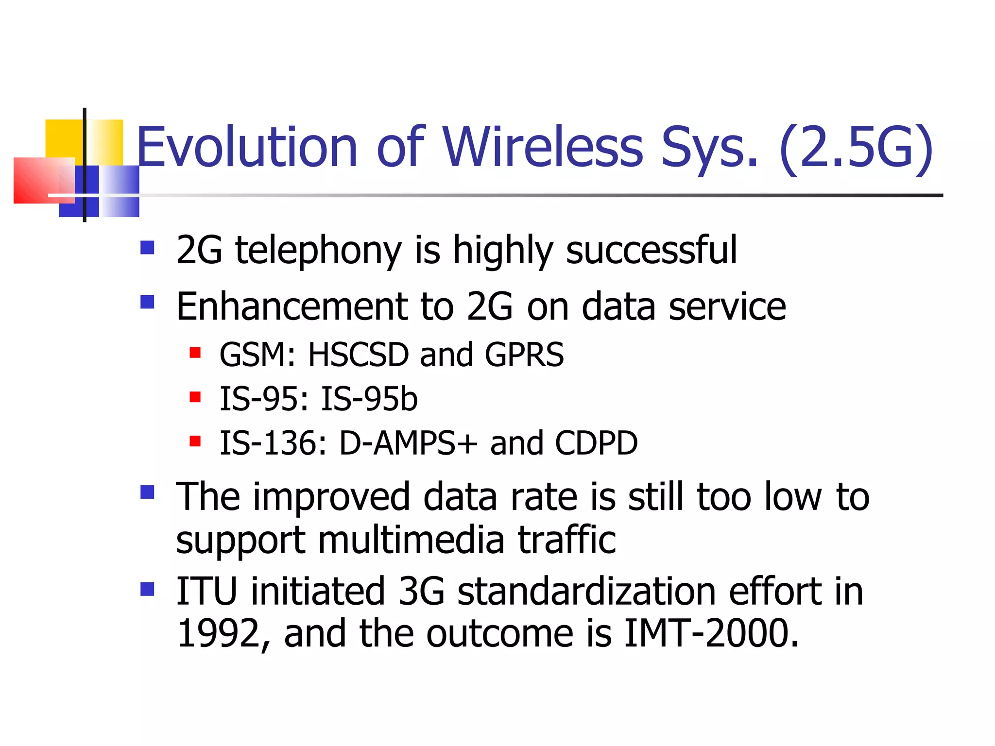Evolution of Wireless Sys. (2.5G) 2G telephony is highly successful Enhancement to 2G   on data service  GSM: HSCSD and GPRS IS-95: IS-95b IS-136: D-AMPS+ and CDPD The improved data rate is still too low   to support multimedia traffic ITU initiated 3G standardization effort in 1992, and the outcome is IMT-2000. 