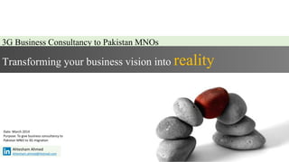 3G Business Consultancy to Pakistan MNOs
Transforming your business vision into reality
Ahtesham Ahmed
Ahtesham.ahmed@Hotmail.com
Date: March 2014
Purpose: To give business consultancy to
Pakistan MNO to 3G migration
 