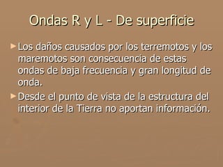 Ondas R y L - De superficie
► Los daños causados por los terremotos y los
  maremotos son consecuencia de estas
  ondas de baja frecuencia y gran longitud de
  onda.
► Desde el punto de vista de la estructura del
  interior de la Tierra no aportan información.
 