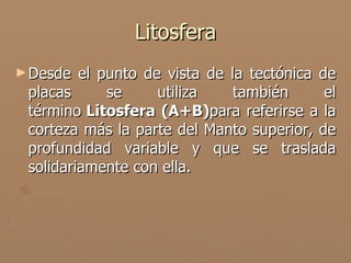 Litosfera
► Desde  el punto de vista de la tectónica de
 placas      se     utiliza    también      el
 término Litosfera (A+B)para referirse a la
 corteza más la parte del Manto superior, de
 profundidad variable y que se traslada
 solidariamente con ella.
 