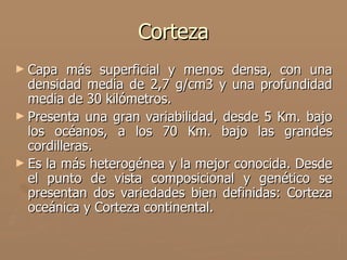 Corteza
► Capa   más superficial y menos densa, con una
  densidad media de 2,7 g/cm3 y una profundidad
  media de 30 kilómetros.
► Presenta una gran variabilidad, desde 5 Km. bajo
  los océanos, a los 70 Km. bajo las grandes
  cordilleras.
► Es la más heterogénea y la mejor conocida. Desde
  el punto de vista composicional y genético se
  presentan dos variedades bien definidas: Corteza
  oceánica y Corteza continental.
 