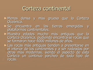 Corteza continental
► Menos     densa y más gruesa que la Corteza
  Oceánica.
► Se encuentra en las tierras emergidas y
  plataformas continentales.
► Muestra edades mucho más antiguas que la
  Corteza Oceánica, pudiendo encontrarse rocas que
  se formaron hace 4000 millones de años.
► Las rocas más antiguas tienden a presentarse en
  el interior de los continentes y a ser rodeadas por
  otras más modernas, siendo el aspecto de esta
  Corteza un continuo parcheo de todo tipo de
  rocas.
 