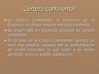 Corteza continental
► La   Corteza Continental, a diferencia de la
  Oceánica, no ofrece ninguna estructura definida.
► Su origen está en sucesivos procesos de colisión
  continental.
► En la base de la Corteza Continental aparece un
  nivel más plástico, causado por la deshidratación
  de ciertos minerales, lo que unido a su menor
  densidad, evita su posible subducción.
 