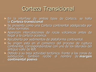 Corteza Transicional
►   En la interfase de ambas tipos de Corteza, se halla
    la Corteza transicional
►   Se presenta como una Corteza continental adelgazada por
    fallas normales.
►   Aparecen intercalaciones de rocas volcánicas antes de
    llegar a la corteza oceánica.
►   Recubierta por sedimentos de plataforma continental.
►   Su origen está en el comienzo del proceso de ruptura
    continental, correspondiéndose con uno de los laterales del
    antiguo valle de Rift.
►   Debido a su baja actividad tectónica, frente a las zonas de
    subducción, también recibe el nombre de margen
    continental pasivo.
 