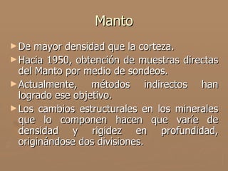 Manto
► De  mayor densidad que la corteza.
► Hacia 1950, obtención de muestras directas
  del Manto por medio de sondeos.
► Actualmente,    métodos indirectos han
  logrado ese objetivo.
► Los cambios estructurales en los minerales
  que lo componen hacen que varíe de
  densidad y rigidez en profundidad,
  originándose dos divisiones.
 