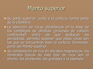 Manto superior
► Su  parte superior, junto a la corteza, forma parte
  de la Litosfera.
► La aparición de rocas ultrabásicas en la base de
  los complejos de ofiolitas (procesos de colisión
  continental), entre las que destacan las
  peridotitas, permitió suponer que estas rocas son
  las que se encuentran bajo la corteza, formando,
  parte del Manto superior.
► Su composición es rica en silicatos magnésicos, los
  minerales típicos de este tipo de roca son el
  olivino, los piroxenos, los granates y la espinela.
 