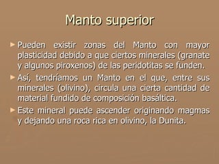 Manto superior
► Pueden    existir zonas del Manto con mayor
  plasticidad debido a que ciertos minerales (granate
  y algunos piroxenos) de las peridotitas se funden.
► Así, tendríamos un Manto en el que, entre sus
  minerales (olivino), circula una cierta cantidad de
  material fundido de composición basáltica.
► Este mineral puede ascender originando magmas
  y dejando una roca rica en olivino, la Dunita.
 