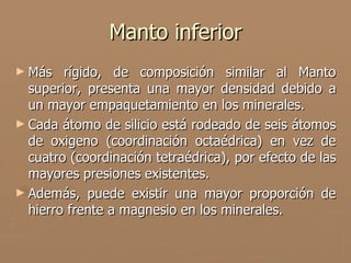 Manto inferior
► Más   rígido, de composición similar al Manto
  superior, presenta una mayor densidad debido a
  un mayor empaquetamiento en los minerales.
► Cada átomo de silicio está rodeado de seis átomos
  de oxigeno (coordinación octaédrica) en vez de
  cuatro (coordinación tetraédrica), por efecto de las
  mayores presiones existentes.
► Además, puede existir una mayor proporción de
  hierro frente a magnesio en los minerales.
 