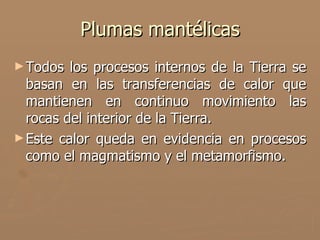 Plumas mantélicas
► Todos  los procesos internos de la Tierra se
  basan en las transferencias de calor que
  mantienen en continuo movimiento las
  rocas del interior de la Tierra.
► Este calor queda en evidencia en procesos
  como el magmatismo y el metamorfismo.
 