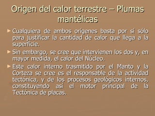 Origen del calor terrestre – Plumas
             mantélicas
► Cualquiera   de ambos orígenes basta por sí sólo
  para justificar la cantidad de calor que llega a la
  superficie.
► Sin embargo, se cree que intervienen los dos y, en
  mayor medida, el calor del Núcleo.
► Este calor interno trasmitido por el Manto y la
  Corteza se cree es el responsable de la actividad
  tectónica, y de los procesos geológicos internos,
  constituyendo así el motor principal de la
  Tectónica de placas.
 