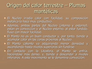 Origen del calor terrestre – Plumas
                mantélicas
►   El Núcleo irradia calor con facilidad, su composición
    metálica lo hace muy conductivo.
►   Además, ambas partes del Núcleo (interno y externo),
    están en convección y el Núcleo externo, al estar fundido,
    fluye con mayor facilidad.
►   El Manto no es un buen conductor y, por tanto, tiende a
    acumular calor en las zonas próximas al Núcleo.
►   El Manto caliente va adquiriendo menor densidad y
    ascendiendo hasta niveles superiores sin fundirse.
►   En contacto con la Litosfera, el Manto se enfría,
    haciéndose más denso, y, tiende a descender a niveles
    inferiores. A este movimiento se le denomina convección.
 