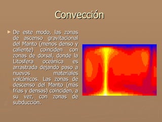 Convección
►   De este modo, las zonas
    de ascenso gravitacional
    del Manto (menos denso y
    caliente) coinciden con
    zonas de dorsal, donde la
    Litosfera    oceánica     es
    arrastrada dejando paso a
    nuevos           materiales
    volcánicos. Las zonas de
    descenso del Manto (más
    frías y densas) coinciden, a
    su vez, con zonas de
    subducción.
 