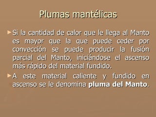 Plumas mantélicas
► Sila cantidad de calor que le llega al Manto
  es mayor que la que puede ceder por
  convección se puede producir la fusión
  parcial del Manto, iniciándose el ascenso
  más rápido del material fundido.
► A este material caliente y fundido en
  ascenso se le denomina pluma del Manto.
 