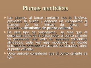 Plumas mantélicas
► Las   plumas, al tomar contacto con la litosfera,
  provocan su fusión y generan un vulcanismo al
  margen     de      los límites  de    placa,    el
  llamado vulcanismo de punto caliente.
► En este tipo de vulcanismo, se cree que el
  desplazamiento de la placa sobre el punto caliente
  va generando una serie de aparatos volcánicos
  alineados, cada vez más modernos, en donde
  únicamente permanecen activos los situados sobre
  el punto caliente.
► Otros autores consideran que el punto caliente es
  fijo.
 
