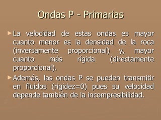 Ondas P - Primarias
► La  velocidad de estas ondas es mayor
  cuanto menor es la densidad de la roca
  (inversamente proporcional) y, mayor
  cuanto     más     rígida   (directamente
  proporcional).
► Además, las ondas P se pueden transmitir
  en fluidos (rigidez=0) pues su velocidad
  depende también de la incompresibilidad.
 