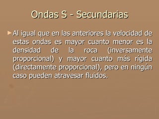 Ondas S - Secundarias
► Aligual que en las anteriores la velocidad de
 estas ondas es mayor cuanto menor es la
 densidad de la roca (inversamente
 proporcional) y mayor cuanto más rígida
 (directamente proporcional), pero en ningún
 caso pueden atravesar fluidos.
 