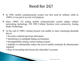 In 1920, mobile communication system was first used by military while in
1940’s; it was put in use for civil purpose.
 Since 1980's, 1G analog mobile communication system adopts cellular
networking technology. Till 1982 Cellular Systems were exclusively Analog
Radio Technology.
 At the end of 1980’s Analog System was unable to meet continuing demands
due to:
 Severely confined spectrum allocations
 Interference in multipath fading environment
 Incompatibility among various analog systems
 Inability to substantially reduce the cost of mobile terminals & infrastructure
required
 Easy to eavesdrop and misuse the subscriber’s account
All rights reserved to ATSPL
 