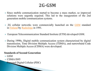  Since mobile communication started to become a mass market, so improved
solutions were urgently required. This led to the inauguration of the 2nd
generation mobile communication systems.
 2G cellular networks were commercially launched on the GSM standard
in Finland by Radiolinja in 1991.
 European Telecommunication Standard Institute (ETSI) developed GSM.
 During 1990s, Digital mobile communication system characterized by digital
transmission, Time Division Multiple Access (TDMA), and narrowband Code
Division Multiple Access (CDMA) were developed.
Standards of Second Generation
 GSM
 CDMA IS95
 Personal Digital Cellular (PDC)
 