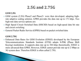 GSM 2.5G
 GSM system (2.5G) Phase2 and Phase2+ were then developed, adopting high-
rate adaptive coding solution. GPRS provides the data rate up to 171 kbps. Two
high-rate data service options are:
 High Speed Circuit Switched Data (HSCSD) based on high-speed data bit rate
and circuit switching
 General Packet Radio Service (GPRS) based on packet switched data
GSM 2.75G
 Enhanced Data Rates for GSM Evolution (EDGE) developed by the European
Telecommunications Standards Institute (ETSI) adopts 8-PSK (Phase Shift
Keying) modulation. It supports data rate up to 384 kbps theoretically. EDGE is
more advanced than GPRS. However, EDGE cannot provide rate up to 2 Mbps as
3G system does. Therefore EDGE is often called 2.75G.
 