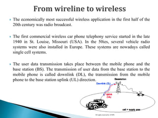 All rights reserved to ATSPL
 The economically most successful wireless application in the first half of the
20th century was radio broadcast.
 The first commercial wireless car phone telephony service started in the late
1940 in St. Louise, Missouri (USA). In the 50ies, several vehicle radio
systems were also installed in Europe. These systems are nowadays called
single cell systems.
 The user data transmission takes place between the mobile phone and the
base station (BS). The transmission of user data from the base station to the
mobile phone is called downlink (DL), the transmission from the mobile
phone to the base station uplink (UL) direction.
 