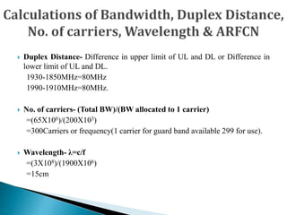  Duplex Distance- Difference in upper limit of UL and DL or Difference in
lower limit of UL and DL.
1930-1850MHz=80MHz
1990-1910MHz=80MHz.
 No. of carriers- (Total BW)/(BW allocated to 1 carrier)
=(65X106)/(200X103)
=300Carriers or frequency(1 carrier for guard band available 299 for use).
 Wavelength- λ=c/f
=(3X108)/(1900X106)
=15cm
 