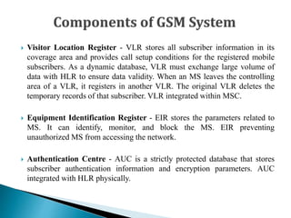  Visitor Location Register - VLR stores all subscriber information in its
coverage area and provides call setup conditions for the registered mobile
subscribers. As a dynamic database, VLR must exchange large volume of
data with HLR to ensure data validity. When an MS leaves the controlling
area of a VLR, it registers in another VLR. The original VLR deletes the
temporary records of that subscriber. VLR integrated within MSC.
 Equipment Identification Register - EIR stores the parameters related to
MS. It can identify, monitor, and block the MS. EIR preventing
unauthorized MS from accessing the network.
 Authentication Centre - AUC is a strictly protected database that stores
subscriber authentication information and encryption parameters. AUC
integrated with HLR physically.
 