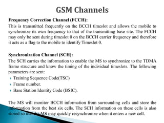 Frequency Correction Channel (FCCH):
This is transmitted frequently on the BCCH timeslot and allows the mobile to
synchronize its own frequency to that of the transmitting base site. The FCCH
may only be sent during timeslot 0 on the BCCH carrier frequency and therefore
it acts as a flag to the mobile to identify Timeslot 0.
Synchronization Channel (SCH):
The SCH carries the information to enable the MS to synchronize to the TDMA
frame structure and know the timing of the individual timeslots. The following
parameters are sent:
 Training Sequence Code(TSC)
 Frame number.
 Base Station Identity Code (BSIC).
The MS will monitor BCCH information from surrounding cells and store the
information from the best six cells. The SCH information on these cells is also
stored so that the MS may quickly resynchronize when it enters a new cell.
 