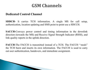Dedicated Control Channel
SDDCH- It carries TCH information. A single MS for call setup,
authentication, location updating and SMS point to point use a SDCCH.
SACCH-Conveys power control and timing information in the downlink
direction (towards the MS) and Receive Signal Strength Indicator (RSSI), and
link quality reports in the uplink direction.
FACCH-The FACCH is transmitted instead of a TCH. The FACCH ‘‘steals”
the TCH burst and inserts its own information. The FACCH is used to carry
out user authentication, handovers, and immediate assignment.
 