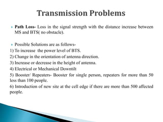  Path Loss- Loss in the signal strength with the distance increase between
MS and BTS( no obstacle).
 Possible Solutions are as follows-
1) To increase the power level of BTS.
2) Change in the orientation of antenna direction.
3) Increase or decrease in the height of antenna.
4) Electrical or Mechanical Downtilt
5) Booster/ Repeaters- Booster for single person, repeaters for more than 50
less than 100 people.
6) Introduction of new site at the cell edge if there are more than 500 affected
people.
 