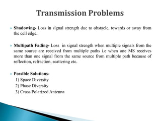  Shadowing- Loss in signal strength due to obstacle, towards or away from
the cell edge.
 Multipath Fading- Loss in signal strength when multiple signals from the
same source are received from multiple paths i.e when one MS receives
more than one signal from the same source from multiple path because of
reflection, refraction, scattering etc.
 Possible Solutions-
1) Space Diversity
2) Phase Diversity
3) Cross Polarized Antenna
 