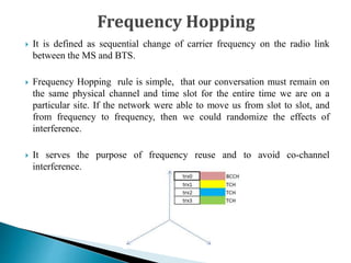  It is defined as sequential change of carrier frequency on the radio link
between the MS and BTS.
 Frequency Hopping rule is simple, that our conversation must remain on
the same physical channel and time slot for the entire time we are on a
particular site. If the network were able to move us from slot to slot, and
from frequency to frequency, then we could randomize the effects of
interference.
 It serves the purpose of frequency reuse and to avoid co-channel
interference.
 