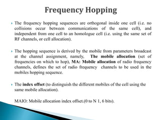  The frequency hopping sequences are orthogonal inside one cell (i.e. no
collisions occur between communications of the same cell), and
independent from one cell to an homologue cell (i.e. using the same set of
RF channels, or cell allocation).
 The hopping sequence is derived by the mobile from parameters broadcast
at the channel assignment, namely, The mobile allocation (set of
frequencies on which to hop), MA: Mobile allocation of radio frequency
channels, defines the set of radio frequency channels to be used in the
mobiles hopping sequence.
 The index offset (to distinguish the different mobiles of the cell using the
same mobile allocation).
MAIO: Mobile allocation index offset.(0 to N 1, 6 bits).
 