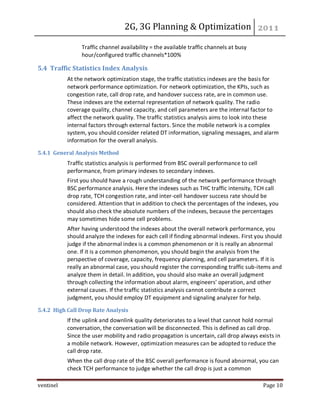 2G, 3G Planning & Optimization
ventinel Page 10
Traffic channel availability = the available traffic channels at busy
hour/configured traffic channels*100%
5.4 Traffic Statistics Index Analysis
At the network optimization stage, the traffic statistics indexes are the basis for
network performance optimization. For network optimization, the KPIs, such as
congestion rate, call drop rate, and handover success rate, are in common use.
These indexes are the external representation of network quality. The radio
coverage quality, channel capacity, and cell parameters are the internal factor to
affect the network quality. The traffic statistics analysis aims to look into these
internal factors through external factors. Since the mobile network is a complex
system, you should consider related DT information, signaling messages, and alarm
information for the overall analysis.
5.4.1 General Analysis Method
Traffic statistics analysis is performed from BSC overall performance to cell
performance, from primary indexes to secondary indexes.
First you should have a rough understanding of the network performance through
BSC performance analysis. Here the indexes such as THC traffic intensity, TCH call
drop rate, TCH congestion rate, and inter-cell handover success rate should be
considered. Attention that in addition to check the percentages of the indexes, you
should also check the absolute numbers of the indexes, because the percentages
may sometimes hide some cell problems.
After having understood the indexes about the overall network performance, you
should analyze the indexes for each cell if finding abnormal indexes. First you should
judge if the abnormal index is a common phenomenon or it is really an abnormal
one. If it is a common phenomenon, you should begin the analysis from the
perspective of coverage, capacity, frequency planning, and cell parameters. If it is
really an abnormal case, you should register the corresponding traffic sub-items and
analyze them in detail. In addition, you should also make an overall judgment
through collecting the information about alarm, engineers' operation, and other
external causes. If the traffic statistics analysis cannot contribute a correct
judgment, you should employ DT equipment and signaling analyzer for help.
5.4.2 High Call Drop Rate Analysis
If the uplink and downlink quality deteriorates to a level that cannot hold normal
conversation, the conversation will be disconnected. This is defined as call drop.
Since the user mobility and radio propagation is uncertain, call drop always exists in
a mobile network. However, optimization measures can be adopted to reduce the
call drop rate.
When the call drop rate of the BSC overall performance is found abnormal, you can
check TCH performance to judge whether the call drop is just a common
 